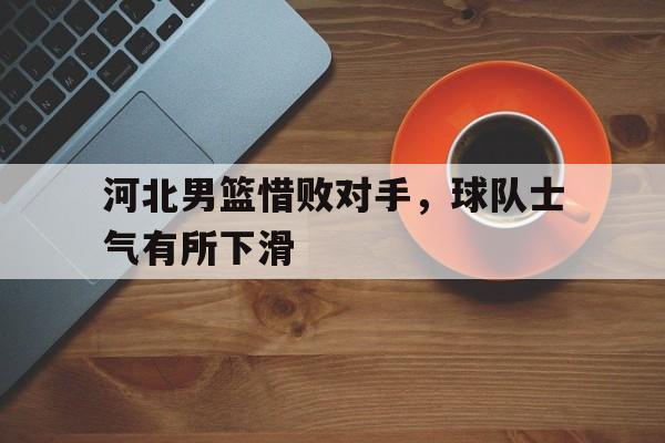 河北男篮惜败对手，球队士气有所下滑的简单介绍