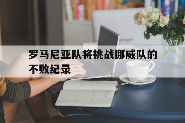 C7娱乐-关于罗马尼亚队将挑战挪威队的不败纪录的信息