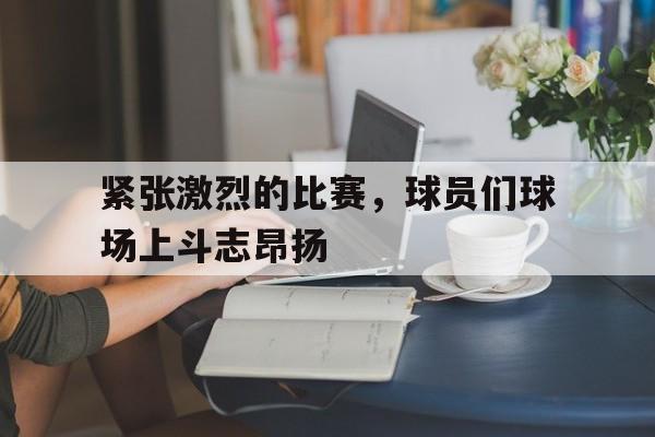 关于紧张激烈的比赛,球员们球场上斗志昂扬的信息 关于紧张激烈的比赛,球员们球场上斗志昂扬的信息