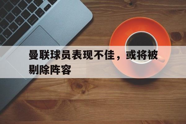 C7娱乐-曼联球员表现不佳,或将被剔除阵容的是谁