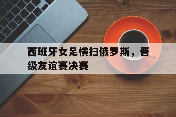 C7娱乐-西班牙女足横扫俄罗斯，晋级友谊赛决赛(西班牙女足横扫俄罗斯,晋级友谊赛决赛视频)