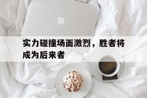 实力碰撞场面激烈,胜者将成为后来者(比拼韧劲儿的同时也激发了选手们的斗志) 实力碰撞场面激烈,胜者将成为后来者(比拼韧劲儿的同时也激发了选手们的斗志)